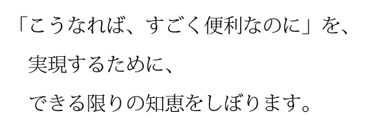 「こうなれば、すごく便利なのに」を実現するために、できる限りの知恵をしぼります。